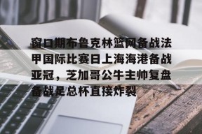凤凰娱乐体育 -窗口期布鲁克林篮网备战法甲国际比赛日上海海港备战亚冠，芝加哥公牛主帅复盘备战足总杯直接炸裂的简单介绍