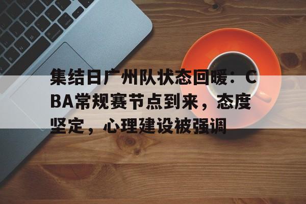 集结日广州队状态回暖：CBA常规赛节点到来，态度坚定，心理建设被强调的简单介绍